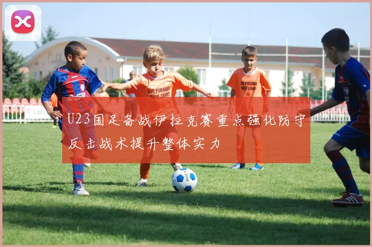 U23国足备战伊拉克赛重点强化防守反击战术提升整体实力