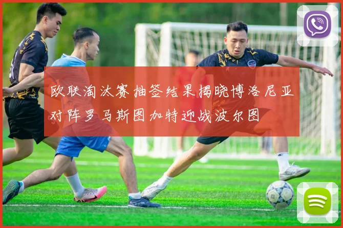 欧联淘汰赛抽签结果揭晓博洛尼亚对阵罗马斯图加特迎战波尔图