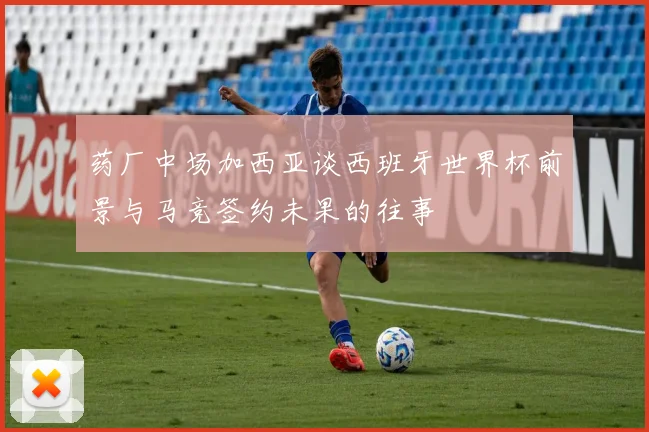 药厂中场加西亚谈西班牙世界杯前景与马竞签约未果的往事