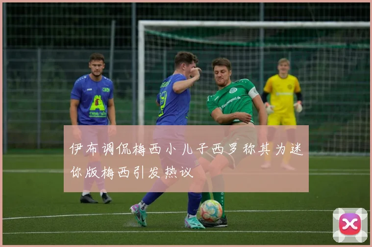 伊布调侃梅西小儿子西罗称其为迷你版梅西引发热议
