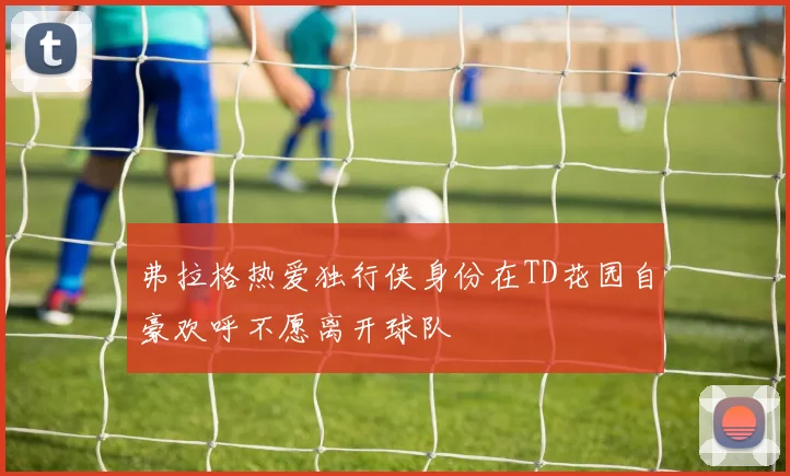 弗拉格热爱独行侠身份在TD花园自豪欢呼不愿离开球队
