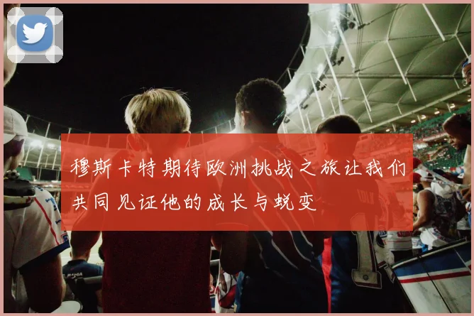 穆斯卡特期待欧洲挑战之旅让我们共同见证他的成长与蜕变