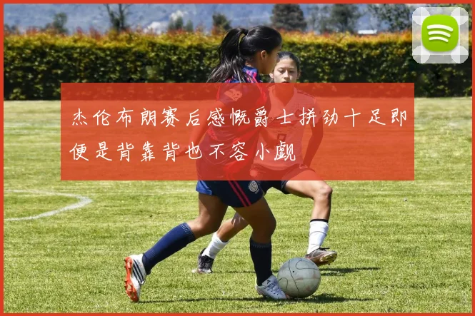 杰伦布朗赛后感慨爵士拼劲十足即便是背靠背也不容小觑