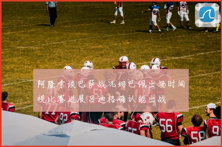 阿隆索谈巴萨战况姆巴佩出场时间视比赛进展吕迪格确认能出战
