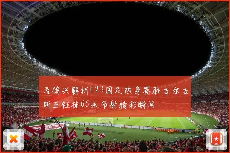 马德兴解析U23国足热身赛胜吉尔吉斯王钰栋65米吊射精彩瞬间