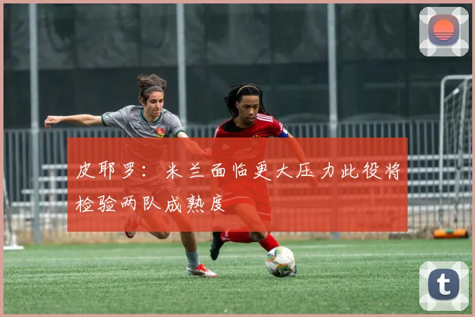 皮耶罗：米兰面临更大压力此役将检验两队成熟度