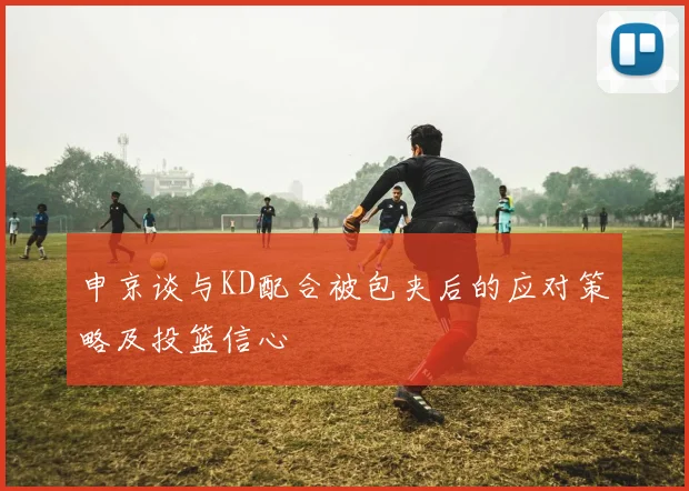 申京谈与KD配合被包夹后的应对策略及投篮信心