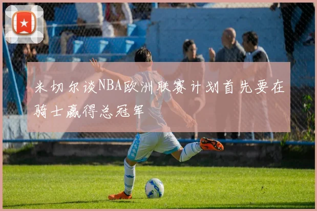 米切尔谈NBA欧洲联赛计划首先要在骑士赢得总冠军