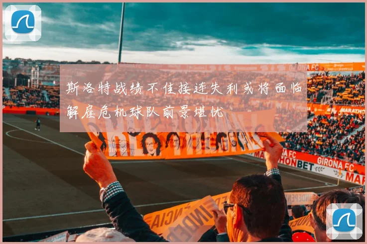 斯洛特战绩不佳接连失利或将面临解雇危机球队前景堪忧