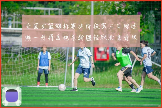 全国女篮锦标赛次阶段第三日综述赖一丹再度绝杀新疆轻取北京晋级在望
