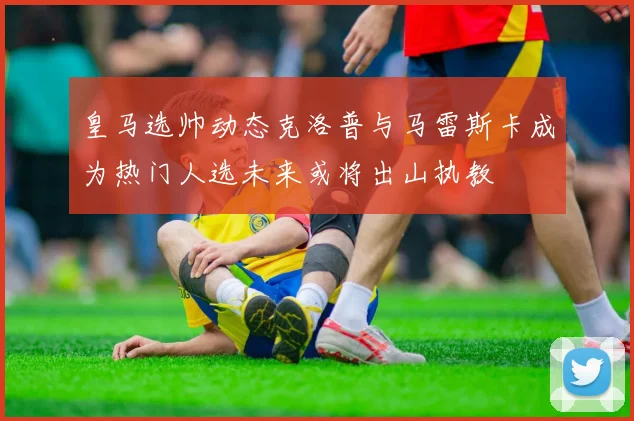 皇马选帅动态克洛普与马雷斯卡成为热门人选未来或将出山执教