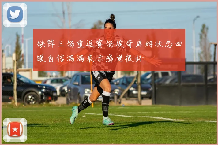 缺阵三场重返赛场埃奇库姆状态回暖自信满满表示感觉很好