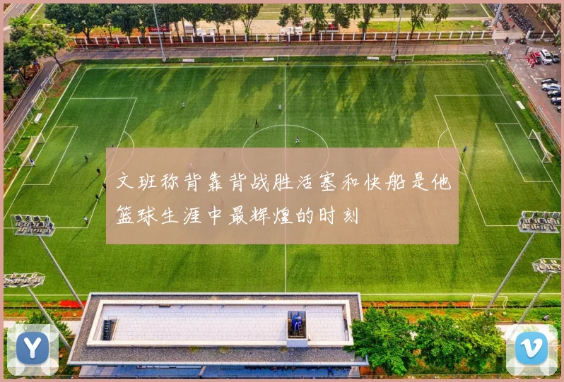文班称背靠背战胜活塞和快船是他篮球生涯中最辉煌的时刻