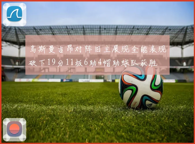 乌斯曼吉昂对阵旧主展现全能表现砍下19分11板6助4帽助球队获胜