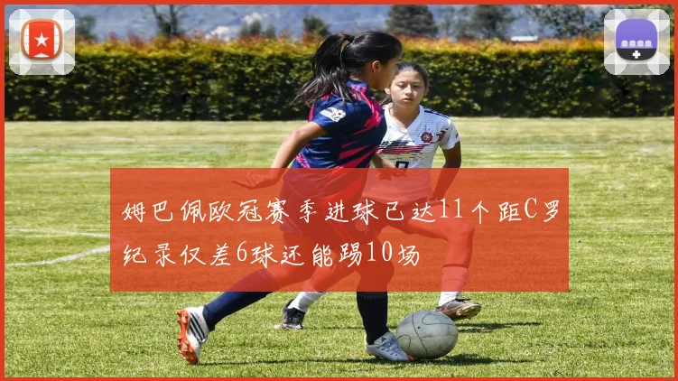 姆巴佩欧冠赛季进球已达11个距C罗纪录仅差6球还能踢10场