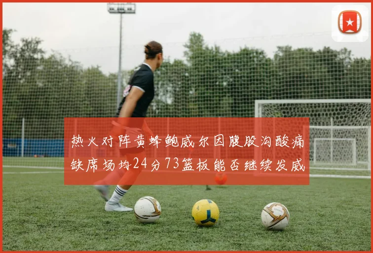 热火对阵黄蜂鲍威尔因腹股沟酸痛缺席场均24分73篮板能否继续发威