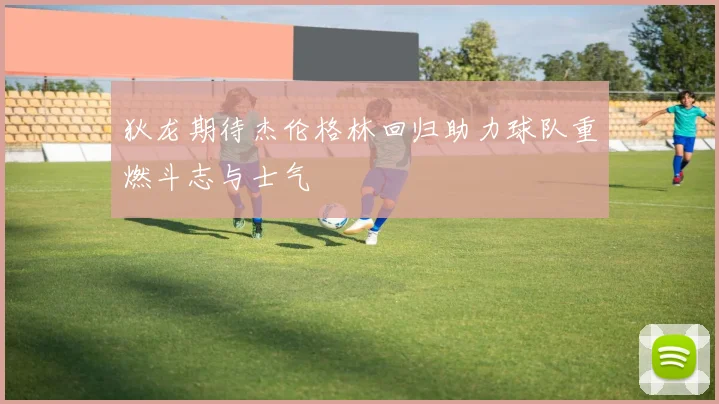 狄龙期待杰伦格林回归助力球队重燃斗志与士气