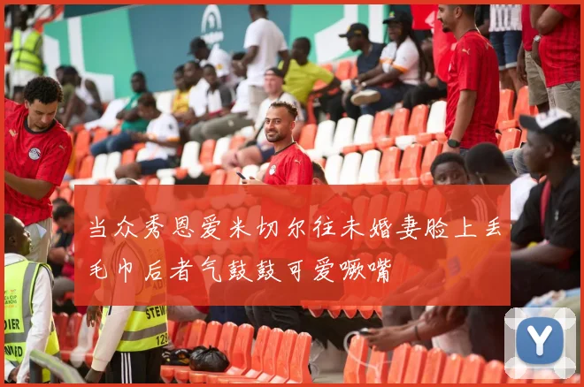 当众秀恩爱米切尔往未婚妻脸上丢毛巾后者气鼓鼓可爱噘嘴
