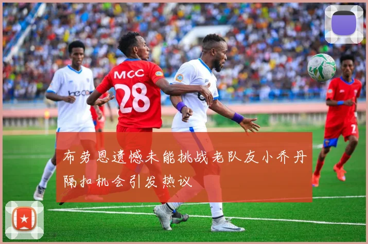 布劳恩遗憾未能挑战老队友小乔丹隔扣机会引发热议
