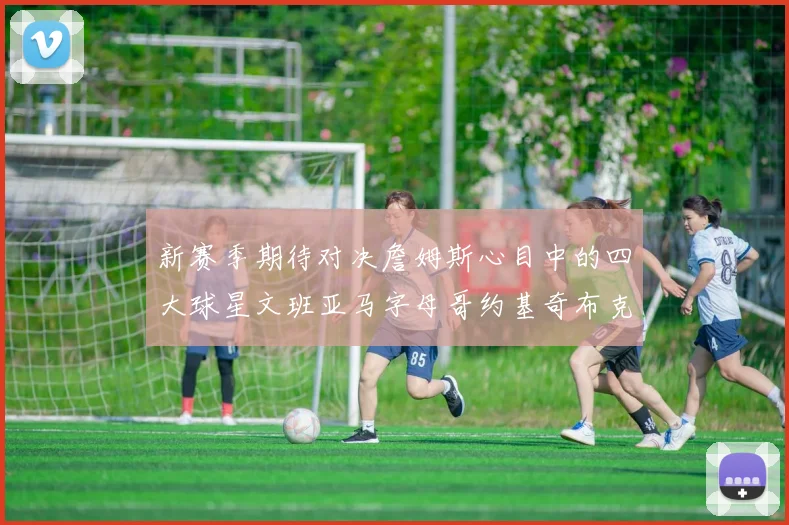 新赛季期待对决詹姆斯心目中的四大球星文班亚马字母哥约基奇布克
