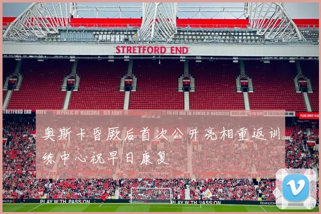 奥斯卡昏厥后首次公开亮相重返训练中心祝早日康复