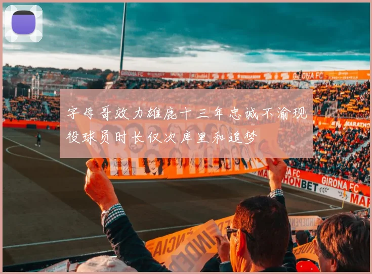 字母哥效力雄鹿十三年忠诚不渝现役球员时长仅次库里和追梦