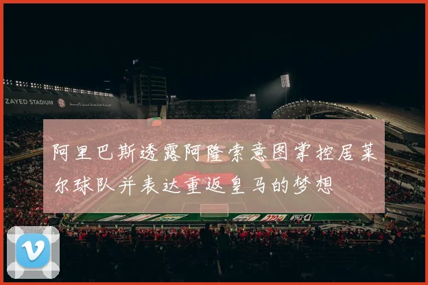 阿里巴斯透露阿隆索意图掌控居莱尔球队并表达重返皇马的梦想