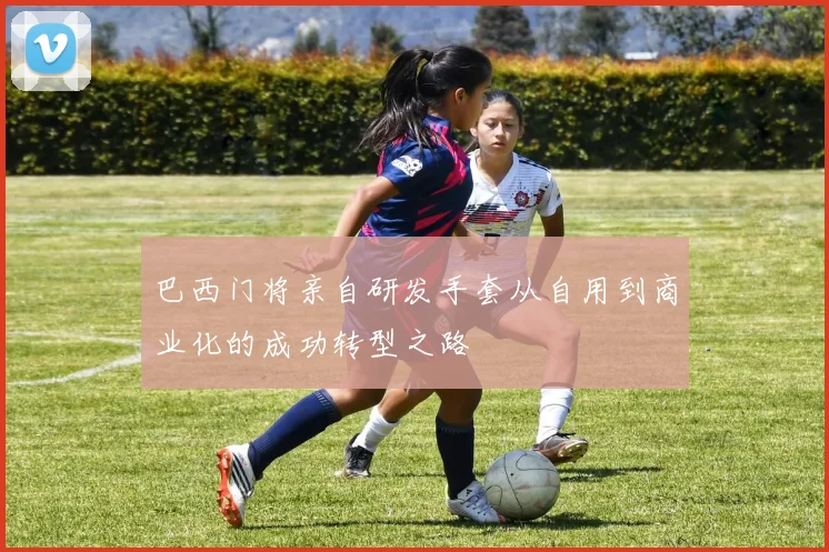 巴西门将亲自研发手套从自用到商业化的成功转型之路