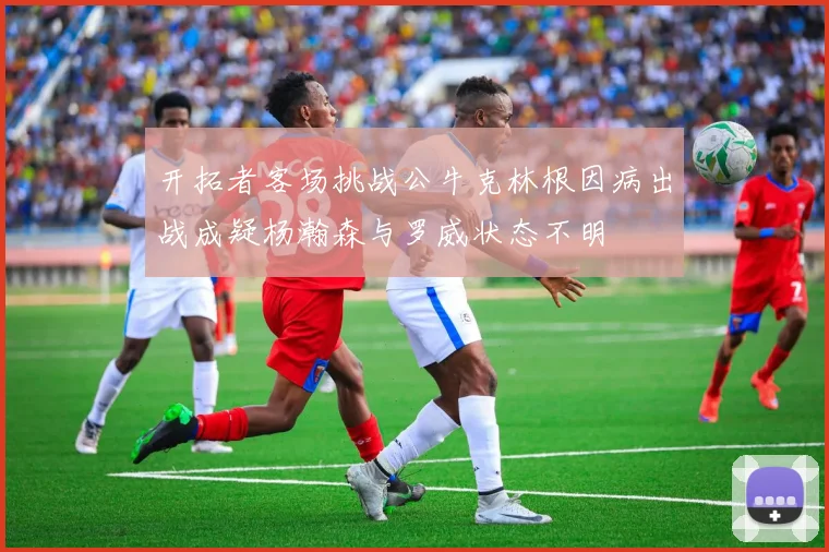 开拓者客场挑战公牛克林根因病出战成疑杨瀚森与罗威状态不明