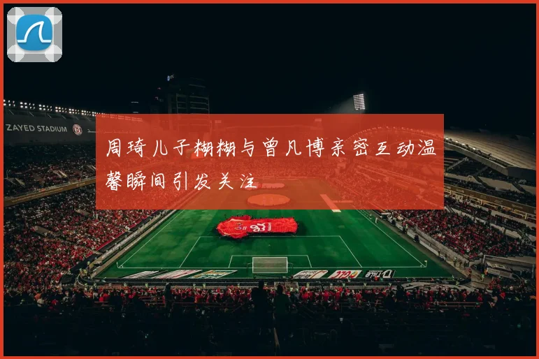 周琦儿子糊糊与曾凡博亲密互动温馨瞬间引发关注
