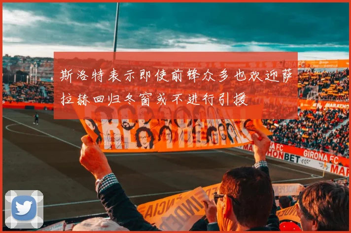 斯洛特表示即使前锋众多也欢迎萨拉赫回归冬窗或不进行引援