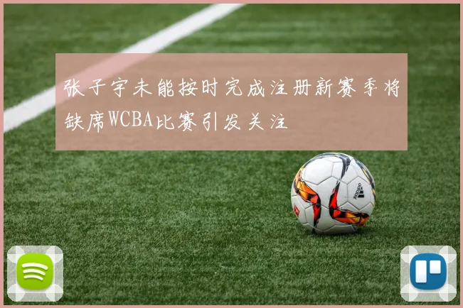 张子宇未能按时完成注册新赛季将缺席WCBA比赛引发关注