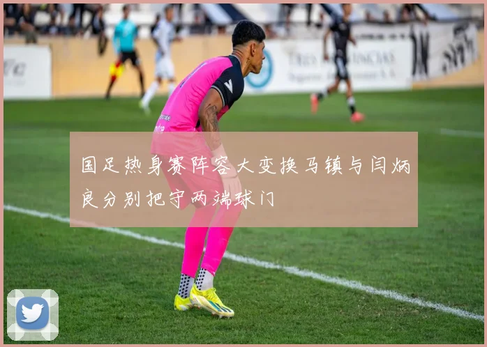 国足热身赛阵容大变换马镇与闫炳良分别把守两端球门