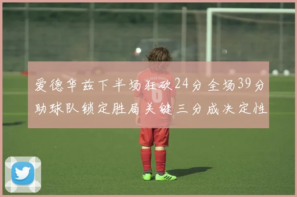 爱德华兹下半场狂砍24分全场39分助球队锁定胜局关键三分成决定性因素