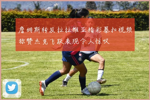 詹姆斯转发拉拉维亚精彩暴扣视频称赞杰克飞跃表现令人惊叹