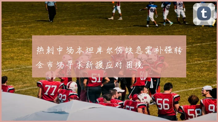 热刺中场本坦库尔伤缺急需补强转会市场寻求新援应对困境