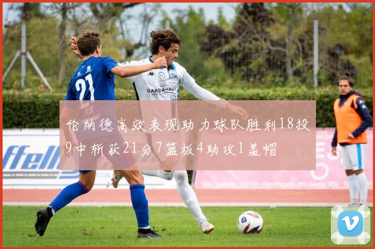 伦纳德高效表现助力球队胜利18投9中斩获21分7篮板4助攻1盖帽