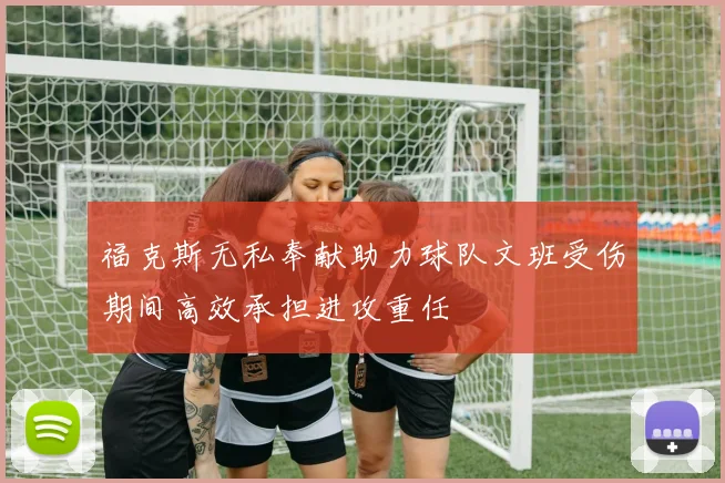 福克斯无私奉献助力球队文班受伤期间高效承担进攻重任